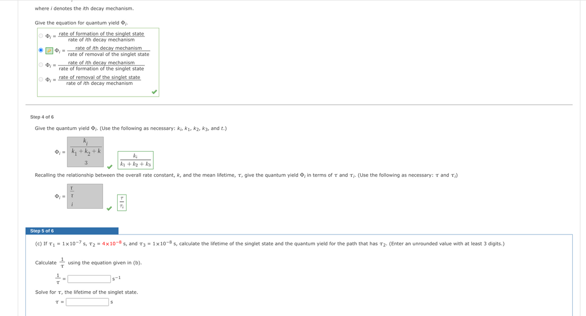 where i denotes the ith decay mechanism.
Give the equation for quantum yield Pj.
rate of formation of the singlet state
rate of ith decay mechanism
rate of ith decay mechanism
rate of removal of the singlet state
2 0; =
rate of ith decay mechanism
rate of formation of the singlet state
rate of removal of the singlet state
rate of ith decay mechanism
O; =
Step 4 of 6
Give the quantum yield Þj. (Use the following as necessary: kj, k1, k2, k3, and t.)
k + k, + k
ki
3
ki + k2 + k3
Recalling the relationship between the overall rate constant, k, and the mean lifetime, T, give the quantum yield P; in terms of t and Tj. (Use the following as necessary: T and T;)
i
Step 5 of 6
(c) If T1 = 1×10-/ s, T2 = 4x10-8 s, and T3 = 1×10-8 s, calculate the lifetime of the singlet state and the quantum yield for the path that has T2. (Enter an unrounded value with at least 3 digits.)
Calculate
using the equation given in (b).
s-1
Solve for T, the lifetime of the singlet state.
T =
