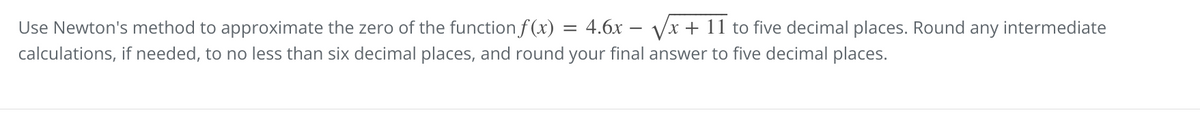 Use Newton's method to approximate the zero of the functionf (x)
= 4.6x – Vx + 11 to five decimal places. Round any intermediate
-
calculations, if needed, to no less than six decimal places, and round your final answer to five decimal places.
