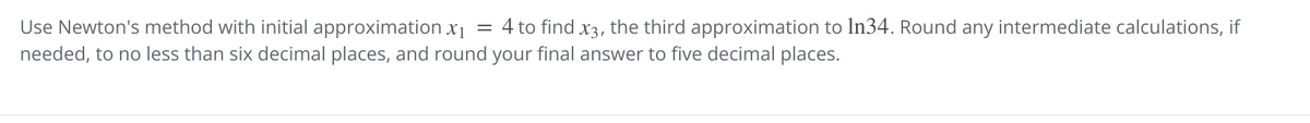 Use Newton's method with initial approximation x1
= 4 to find x3, the third approximation to In34. Round any intermediate calculations, if
needed, to no less than six decimal places, and round your final answer to five decimal places.
