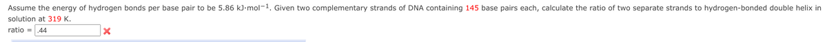 Assume the energy of hydrogen bonds per base pair to be 5.86 kJ•mol-1. Given two complementary strands of DNA containing 145 base pairs each, calculate the ratio of two separate strands to hydrogen-bonded double helix in
solution at 319 K.
ratio =
.44
