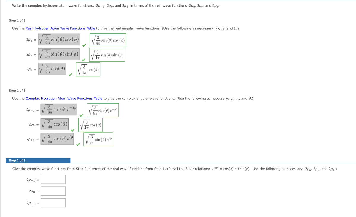 Write the complex hydrogen atom wave functions, 2p-1, 2po, and 2p1 in terms of the real wave functions 2px, 2py, and 2p7.
Step 1 of 3
Use the Real Hydrogen Atom Wave Functions Table to give the real angular wave functions. (Use the following as necessary: p, TT, and 0.)
3
sin (0)cos(9)
3
sin (0) cos (o)
2px =
3
sin (0)sin(9)
3
sin (0) sin ()
V 47
2py
4T
cos(0)
4t
3
Cos (0)
V 47
2pz =
Step 2 of 3
Use the Complex Hydrogen Atom Wave Functions Table to give the complex angular wave functions. (Use the following as necessary: P, 7, and 0.)
3
sin (0)e-i9
8T
3
2р-1 %3D
- sin (0) e
-io
V 87
3
2 cos (0)
2po =
V 4T
cos (e)
3
sin (0)e
sin (0) e*
2p+1 =
81
Step 3 of 3
Give the complex wave functions from Step 2 in terms of the real wave functions from Step 1. (Recall the Euler relations: e*IX = cos(x) ± i sin(x). Use the following as necessary: 2px, 2py, and 2p,.)
2р-1 %3
2po =
2p+1
