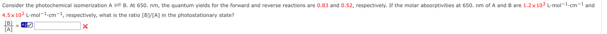 Consider the photochemical isomerization A B. At 650. nm, the quantum yields for the forward and reverse reactions are 0.83 and 0.52, respectively. If the molar absorptivities at 650. nm of A and B are 1.2×103 L·mol-1.cm-1 and
4.5×102 L·mol-1.cm-1, respectively, what is the ratio [B]/[A] in the photostationary state?
[B]
[A]
= 4.0
