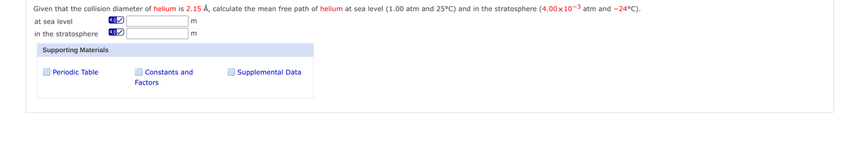 Given that the collision diameter of helium is 2.15 Å, calculate the mean free path of helium at sea level (1.00 atm and 25°C) and in the stratosphere (4.00×10-3 atm and -24°C).
at sea level
4.0
in the stratosphere
4.0
m
Supporting Materials
Periodic Table
E Constants and
E Supplemental Data
Factors
