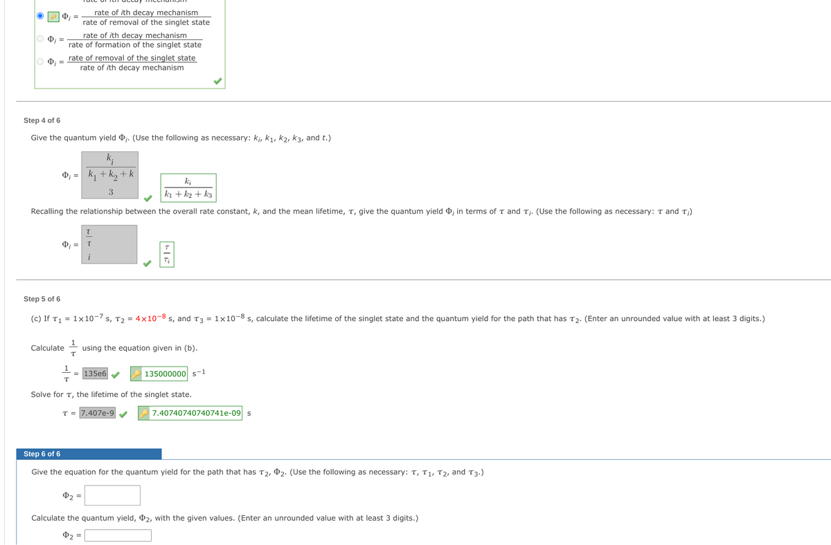 rate of ith decay mechanism
rate of removal of the singlet state
rate of ith decay mechanism
rate of formation of the singlet state
rate of removal of the singlet state
rate of ith decay mechanism
Step 4 of 6
Give the quantum yield j. (Use the following as necessary: kj, k1, k2, k3, and t.)
k;
k1 + k, + k
ki
3
ki + k2 + k3
Recalling the relationship between the overall rate constant, k, and the mean lifetime, T, give the quantum yield ¢; in terms of t and Tj. (Use the following as necessary: T and T;)
O; =
i
Step 5 of 6
(c) If T1 = 1×10-7 s, Tɔ = 4×10-8
s, and T3 = 1×10-8
s, calculate the lifetime of the singlet state and the quantum yield for the path that has Tɔ. (Enter an unrounded value with at least 3 digits.)
Calculate
using the equation given in (b).
1
135e6
135000000 s-1
Solve for T, the lifetime of the singlet state.
T = |7.407e-9
7.40740740740741e-09 s
Step 6 of 6
Give the equation for the quantum yield for the path that has T2, P2. (Use the following as necessary: T, T1, T2, and T3.)
P2 =
Calculate the quantum yield, P2, with the given values. (Enter an unrounded value with at least 3 digits.)
