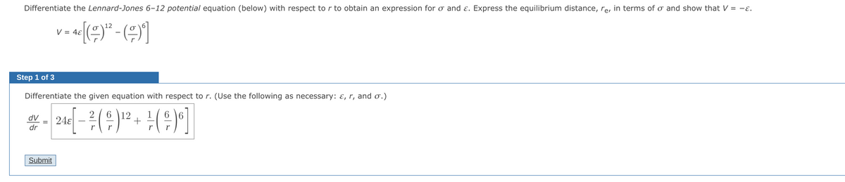 Differentiate the Lennard-Jones 6-12 potential equation (below) with respect to r to obtain an expression for o and ɛ. Express the equilibrium distance, re, in terms of o and show that V = -ɛ.
V = 4ɛ
Step 1 of 3
Differentiate the given equation with respect to r. (Use the following as necessary: ɛ, r, and o.)
6 \12
+
dV
24ɛ
dr
Submit
