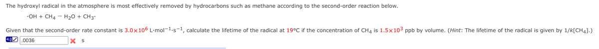 The hydroxyl radical in the atmosphere is most effectively removed by hydrocarbons such as methane according to the second-order reaction below.
•OH + CH4 - H2O + CH3'
Given that the second-order rate constant is 3.0x106 L·mol-1.s-1, calculate the lifetime of the radical at 19°C if the concentration of CH4 is 1.5×103 ppb by volume. (Hint: The lifetime of the radical is given by 1/k[CH4].)
4.0 .0036
X S
