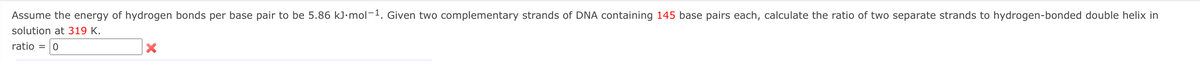 Assume the energy of hydrogen bonds per base pair to be 5.86 kJ·mol-1. Given two complementary strands of DNA containing 145 base pairs each, calculate the ratio of two separate strands to hydrogen-bonded double helix in
solution at 319 K.
ratio = 0
