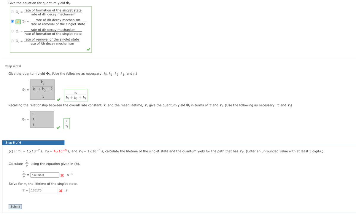 Give the equation for quantum yield j.
rate of formation of the singlet state
rate of ith decay mechanism
rate of ith decay mechanism
rate of removal of the singlet state
rate of ith decay mechanism
rate of formation of the singlet state
rate of removal of the singlet state
rate of ith decay mechanism
Step 4 of 6
Give the quantum yield ;. (Use the following as necessary: kj, k1, k2, k3, and t.)
k1 + k, + k
=
ki
3
k1 + k2 + k3
Recalling the relationship between the overall rate constant, k, and the mean lifetime, T, give the quantum yield D; in terms of T and Tj. (Use the following as necessary: T and T;)
i
Step 5 of 6
(c) If T1 = 1×10-7 s, T2 = 4x10-8 s, and T3 =
1x10-8 s, calculate the lifetime of the singlet state and the quantum yield for the path that has T2. (Enter an unrounded value with at least 3 digits.)
1
using the equation given in (b).
Calculate
= 7.407e-9
s-1
Solve for T, the lifetime of the singlet state.
T =
.185175
X S
Submit
