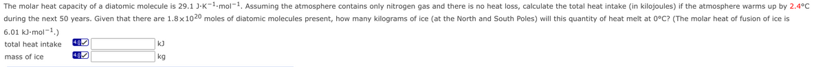 The molar heat capacity of a diatomic molecule is 29.1 J·K-1.mol-1. Assuming the atmosphere contains only nitrogen gas and there is no heat loss, calculate the total heat intake (in kilojoules) if the atmosphere warms up by 2.4°C
during the next 50 years. Given that there are 1.8x1020 moles of diatomic molecules present, how many kilograms of ice (at the North and South Poles) will this quantity of heat melt at 0°C? (The molar heat of fusion of ice is
6.01 kJ·mol-1.)
total heat intake
4.0M
kJ
mass of ice
4.0
kg
