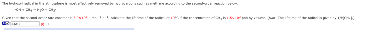 The hydroxyl radical in the atmosphere is most effectively removed by hydrocarbons such as methane according to the second-order reaction below.
•OH + CH4 - H20 + CH3'
Given that the second-order rate constant is 3.0x106 L·mol-1.s-1, calculate the lifetime of the radical at 19°C if the concentration of CH4 is 1.5×103 ppb by volume. (Hint: The lifetime of the radical is given by 1/k[CH4].)
4.0 3.6e-3
X S
