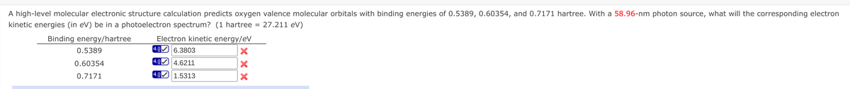 A high-level molecular electronic structure calculation predicts oxygen valence molecular orbitals with binding energies of 0.5389, 0.60354, and 0.7171 hartree. With a 58.96-nm photon source, what will the corresponding electron
kinetic energies (in eV) be in a photoelectron spectrum? (1 hartree = 27.211 eV)
Electron kinetic energy/eV
4.0 6.3803
Binding energy/hartree
0.5389
0.60354
4.0 4.6211
0.7171
4.0 1.5313
