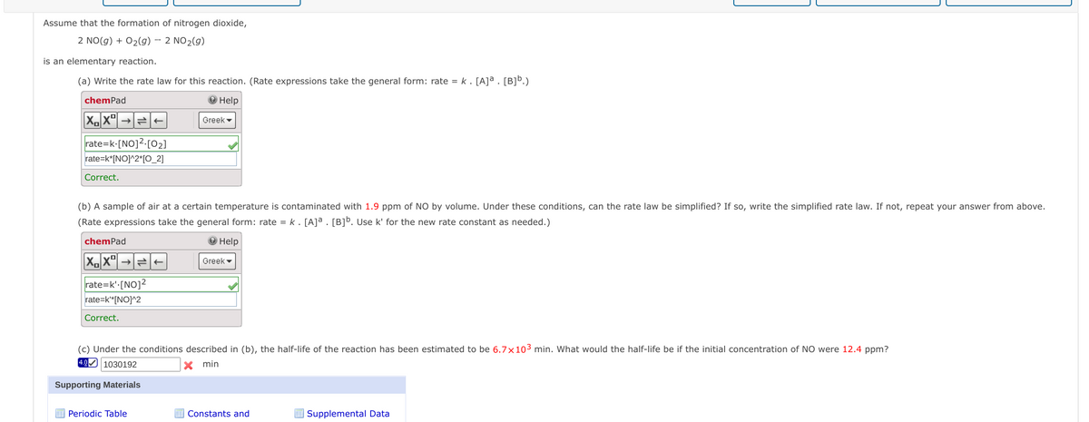 Assume that the formation of nitrogen dioxide,
2 NO(g) + 02(g) – 2 NO2(g)
is an elementary reaction.
(a) Write the rate law for this reaction. (Rate expressions take the general form: rate = k. [A]ª . [B]b.)
chemPad
О Help
Greek -
rate=k•[NO]2.[02]
rate=k*[NO]^2*[O_2]
Correct.
(b) A sample of air at a certain temperature is contaminated with 1.9 ppm of NO by volume. Under these conditions, can the rate law be simplified? If so, write the simplified rate law. If not, repeat your answer from above.
(Rate expressions take the general form: rate = k . [A]ª . [B]b. Use k' for the new rate constant as needed.)
chemPad
O Help
Greek -
rate=k':[NO]2
rate=k*[NO]^2
Correct.
(c) Under the conditions described in (b), the half-life of the reaction has been estimated to be 6.7x103 min. What would the half-life be if the initial concentration of NO were 12.4 ppm?
4.0
|1030192
X min
Supporting Materials
Periodic Table
Constants and
E Supplemental Data
