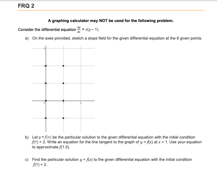 FRQ 2
A graphing calculator may NOT be used for the following problem.
Consider the differential equation = x(y – 1).
a) On the axes provided, sketch a slope field for the given differential equation at the 8 given points.
b) Let y = f(x) be the particular solution to the given differential equation with the initial condition
A1) = 2. Write an equation for the line tangent to the graph of y = f{x) at x = 1. Use your equation
to approximate f(1.5).
c) Find the particular solution y = flx) to the given differential equation with the initial condition
A(1) = 2.
