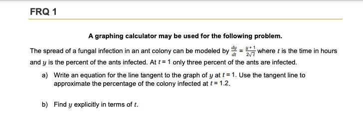 FRQ 1
A graphing calculator may be used for the following problem.
The spread of a fungal infection in an ant colony can be modeled by = where t is the time in hours
and y is the percent of the ants infected. At t = 1 only three percent of the ants are infected.
a) Write an equation for the line tangent to the graph of y at t = 1. Use the tangent line to
approximate the percentage of the colony infected at t= 1.2.
b) Find y explicitly in terms of t.
