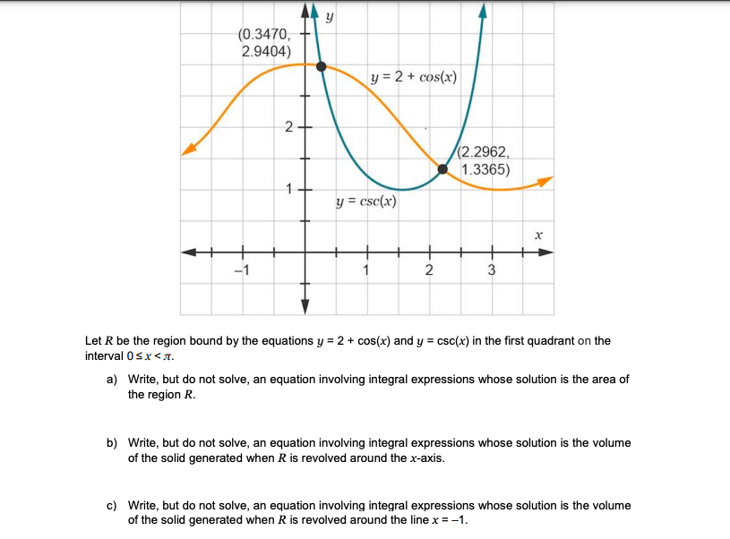 (0.3470,
2.9404)
y = 2 + cos(x)
2-
(2.2962,
1.3365)
y = csc(x)
-1
2
Let R be the region bound by the equations y = 2 + cos(x) and y = csc(x) in the first quadrant on the
interval 0sx<7.
a) Write, but do not solve, an equation involving integral expressions whose solution is the area of
the region R.
b) Write, but do not solve, an equation involving integral expressions whose solution is the volume
of the solid generated when R is revolved around the x-axis.
c) Write, but do not solve, an equation involving integral expressions whose solution is the volume
of the solid generated when R is revolved around the line x = -1.
3.
1.
