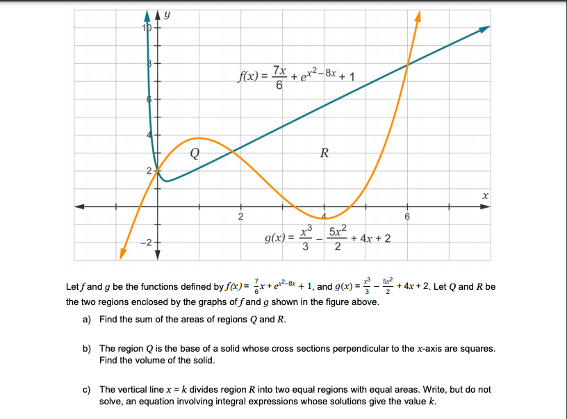 10
f6) = * + e*
(+ 1
2
2
5x2
+ 4x + 2
-2-
g(x) =
Let fand g be the functions defined by fx) = x+e-&* + 1, and g(x):
the two regions enclosed by the graphs of f and g shown in the figure above.
a) Find the sum of the areas of regions Q and R.
+ 4x + 2. Let Q and R be
2
3
b) The region Q is the base of a solid whose cross sections perpendicular to the x-axis are squares.
Find the volume of the solid.
c) The vertical line x = k divides region R into two equal regions with equal areas. Write, but do not
solve, an equation involving integral expressions whose solutions give the value k.
