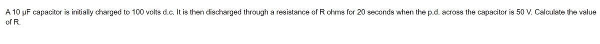 A 10 μF capacitor is initially charged to 100 volts d.c. It is then discharged through a resistance of R ohms for 20 seconds when the p.d. across the capacitor is 50 V. Calculate the value
of R.