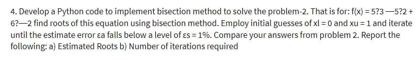 4. Develop a Python code to implement bisection method to solve the problem-2. That is for: f(x) = 5?3-5?2+
6?-2 find roots of this equation using bisection method. Employ initial guesses of xl = 0 and xu = 1 and iterate
until the estimate error ɛa falls below a level of es = 1%. Compare your answers from problem 2. Report the
following: a) Estimated Roots b) Number of iterations required
