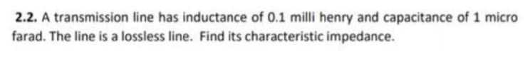 2.2. A transmission line has inductance of 0.1 milli henry and capacitance of 1 micro
farad. The line is a lossless line. Find its characteristic impedance.