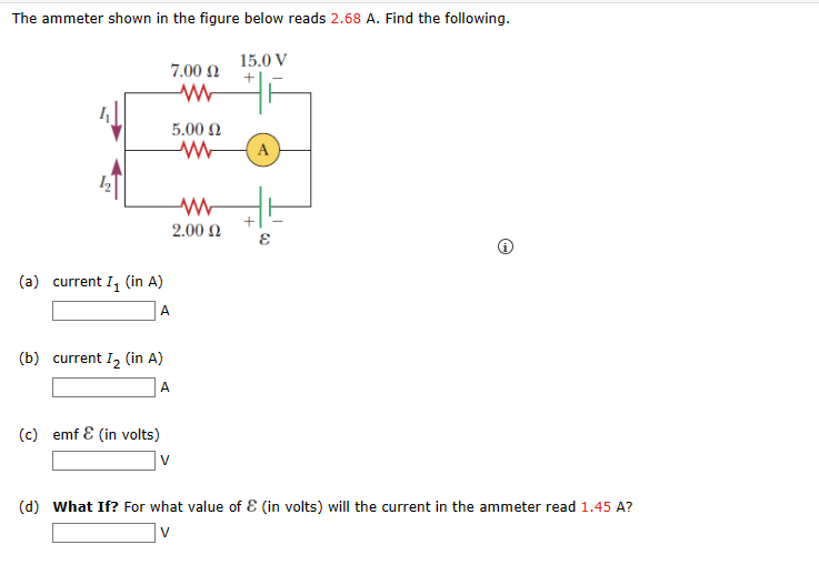 The ammeter shown in the figure below reads 2.68 A. Find the following.
7.00 Ω
(a) current I₁ (in A)
A
(c) emf & (in volts)
5.00 Ω
M
(b) current I₂ (in A)
A
ww
2.00 Ω
15.0 V
+
F
A
+
E
(d) What If? For what value of & (in volts) will the current in the ammeter read 1.45 A?
V