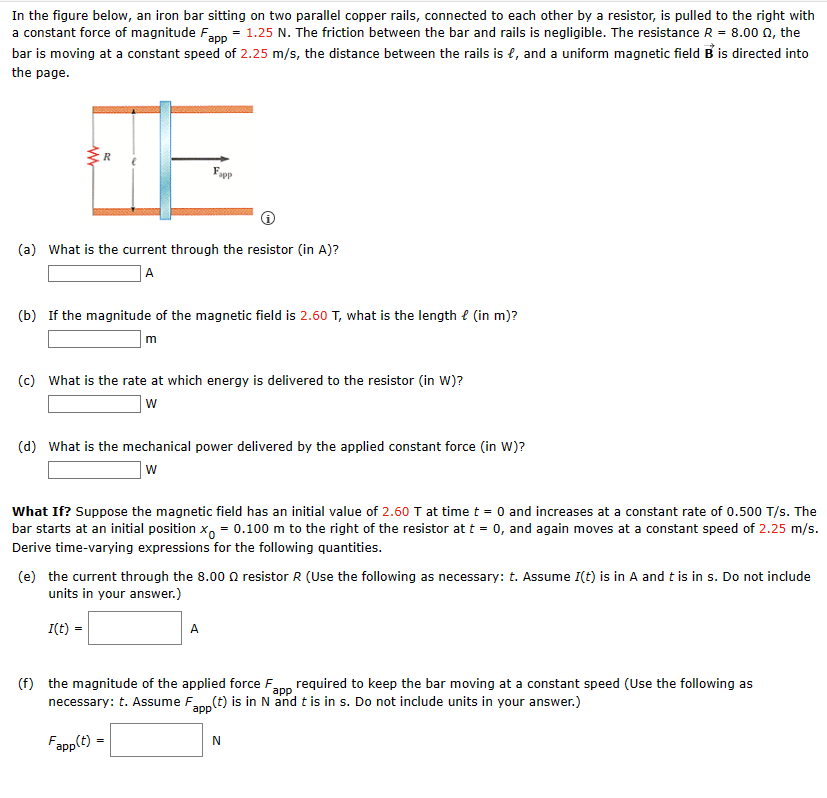 In the figure below, an iron bar sitting on two parallel copper rails, connected to each other by a resistor, is pulled to the right with
a constant force of magnitude Fapp = 1.25 N. The friction between the bar and rails is negligible. The resistance R = 8.00 02, the
bar is moving at a constant speed of 2.25 m/s, the distance between the rails is e, and a uniform magnetic field B is directed into
the page.
(a) What is the current through the resistor (in A)?
A
(b) If the magnitude of the magnetic field is 2.60 T, what is the length (in m)?
m
Fapp
(c) What is the rate at which energy is delivered to the resistor (in W)?
W
(d) What is the mechanical power delivered by the applied constant force (in W)?
W
What If? Suppose the magnetic field has an initial value of 2.60 T at time t = 0 and increases at a constant rate of 0.500 T/s. The
bar starts at an initial position x = 0.100 m to the right of the resistor at t = 0, and again moves at a constant speed of 2.25 m/s.
Derive time-varying expressions for the following quantities.
(e) the current through the 8.00 resistor R (Use the following as necessary: t. Assume I(t) is in A and t is in s. Do not include
units in your answer.)
I(t) =
Fapp(t)
A
(f) the magnitude of the applied force F
necessary: t. Assume F
required to keep the bar moving at a constant speed (Use the following as
(t) is in N and t is in s. Do not include units in your answer.)
app
app
=
N
