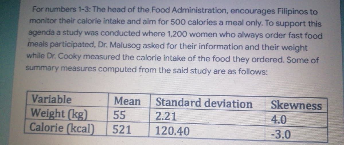 For numbers 1-3: The head of the Food Administration, encourages Filipinos to
monitor their calorie intake and aim for 500 calories a meal only. To support this
agenda a study was conducted where 1,200 women who always order fast food
meals participated, Dr. Malusog asked for their information and their weight
while Dr. Cooky measured the calorie intake of the food they ordered. Some of
summary measures computed from the said study are as follows:
Mean
Standard deviation
Variable
Weight (kg)
Skewness
4.0
55
2.21
Calorie (kcal)
521
120.40
-3.0
