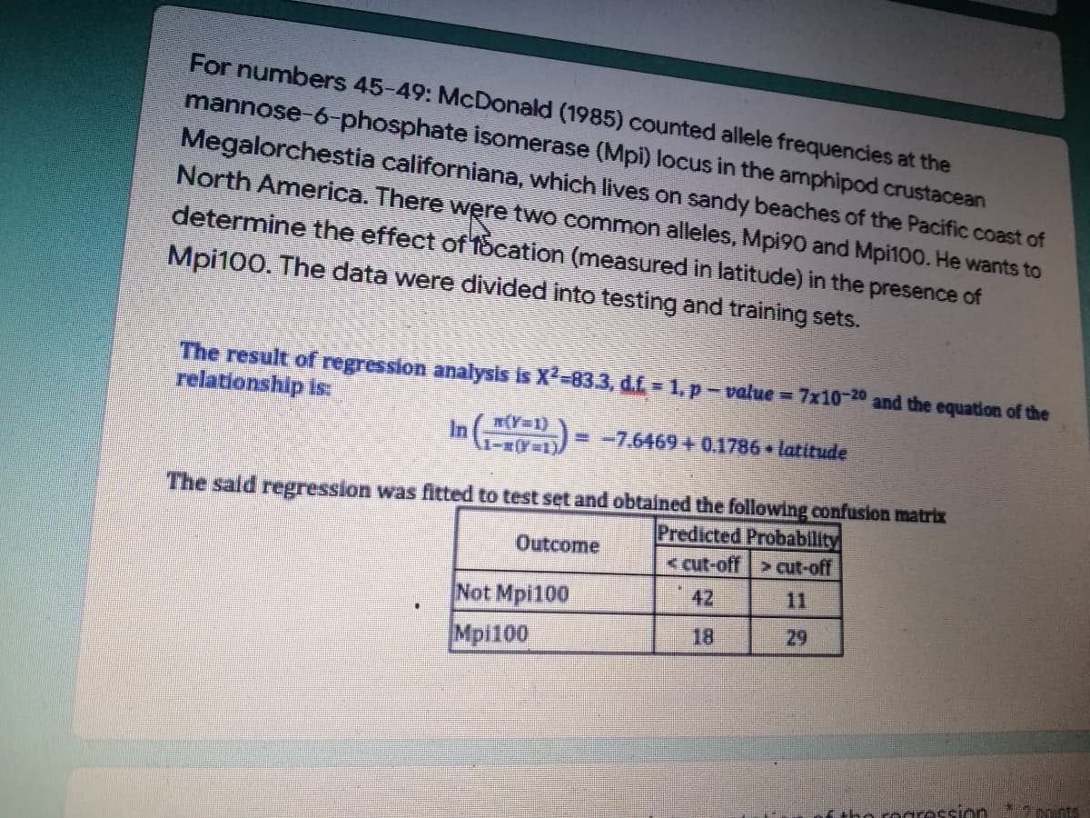 For numbers 45-49: McDonald (1985) counted allele frequencies at the
mannose-6-phosphate isomerase (Mpi) locus in the amphipod crustacean
Megalorchestia californiana, which lives on sandy beaches of the Pacific coast of
North America. There were two common alleles, Mpi90 and Mpi100. He wants to
determine the effect of focation (measured in latitude) in the presence of
Mpi100. The data were divided into testing and training sets.
The result of regression analysis is X²=83.3, d.f. = 1, p – value = 7x10-20 and the equation of the
relationship is:
= -7.6469 + 0.1786 latitude
(Y=1)
In 1-3 (Y=1)
The said regression was fitted to test set and obtained the following confusion matrix
Predicted Probability
Outcome
< cut-off > cut-off
42
Not Mpi100
Mpi100
18
29
the regression
2 points