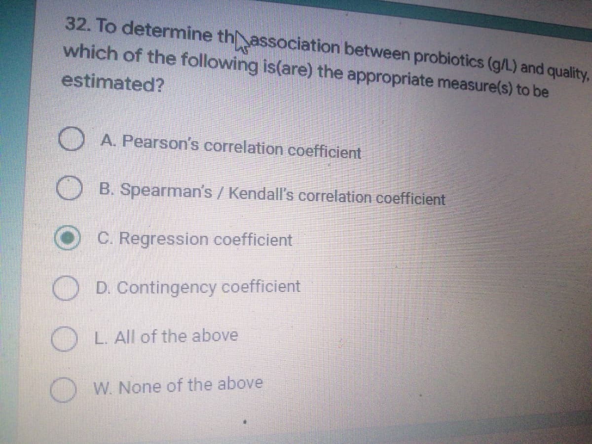 32. To determine thassociation between probiotics (g/L) and quality,
which of the following is(are) the appropriate measure(s) to be
estimated?
A. Pearson's correlation coefficient
B. Spearman's / Kendall's correlation coefficient
C. Regression coefficient
D. Contingency coefficient
L. All of the above
W. None of the above