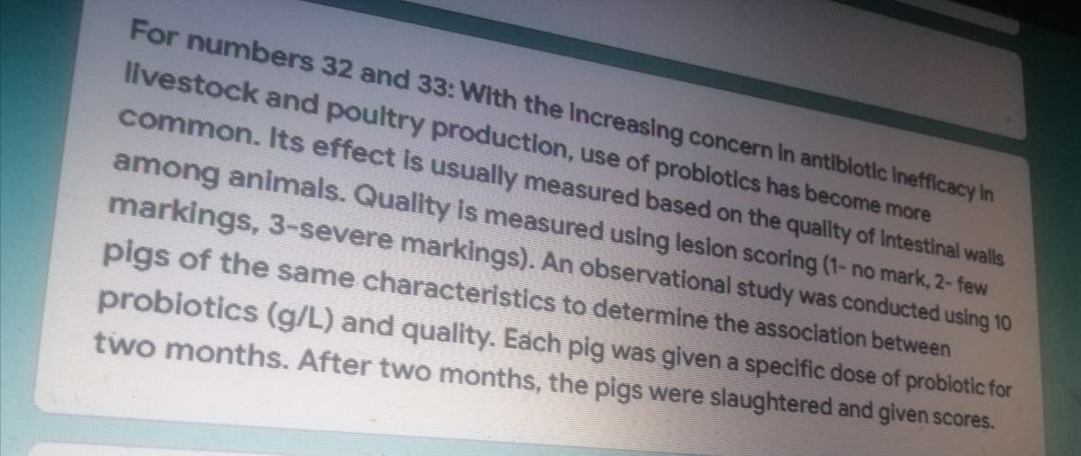 For numbers 32 and 33: With the increasing concern in antibiotic Inefficacy in
livestock and poultry production, use of probiotics has become more
common. Its effect is usually measured based on the quality of intestinal walls
among animals. Quality is measured using lesion scoring (1- no mark, 2- few
markings, 3-severe markings). An observational study was conducted using 10
pigs of the same characteristics to determine the association between
probiotics (g/L) and quality. Each pig was given a specific dose of probiotic for
two months. After two months, the pigs were slaughtered and given scores.