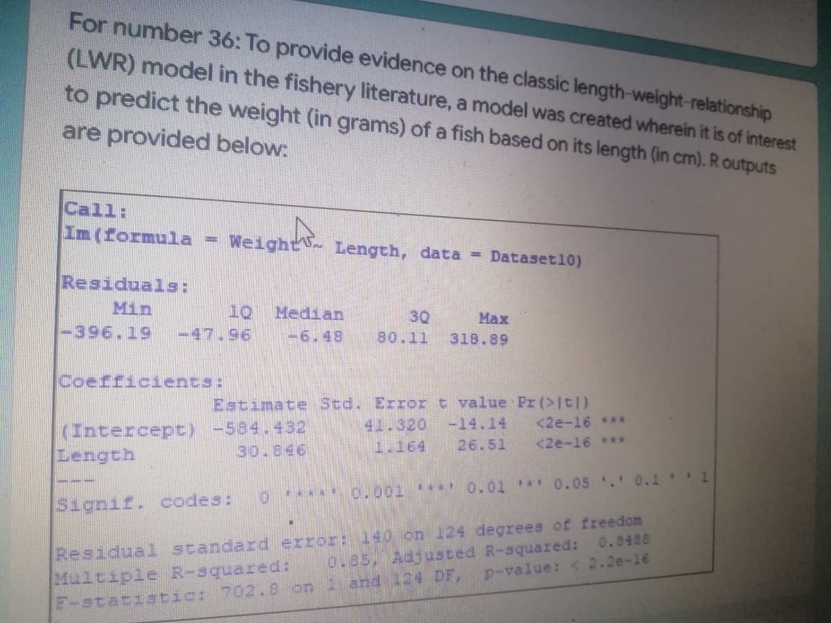 For number 36: To provide evidence on the classic length-weight-relationship
(LWR) model in the fishery literature, a model was created wherein it is of interest
to predict the weight (in grams) of a fish based on its length (in cm). R outputs
are provided below:
Im (formula = Weight
Weight
Length, data = Dataset10)
Residuals:
Min
10 Median
30
Max
-396.19 -47.96 -6.48 80.11
318.89
Coefficients:
Estimate Std. Error t value Pr (>It|)
-14.14
<2e-16 ***
(Intercept) -584.432
Length
1.164
26.51
<2e-16 ***
0
0.001 0.01 0.05. 0.1* *1
Signif. codes:
Residual standard error: 140 on 124 degrees of freedom
0.85, Adjusted R-squared: 0.8488
Multiple R-squared:
p-value: < 2.2e-16
F-statistic: 702.8 on i and 124 DF,