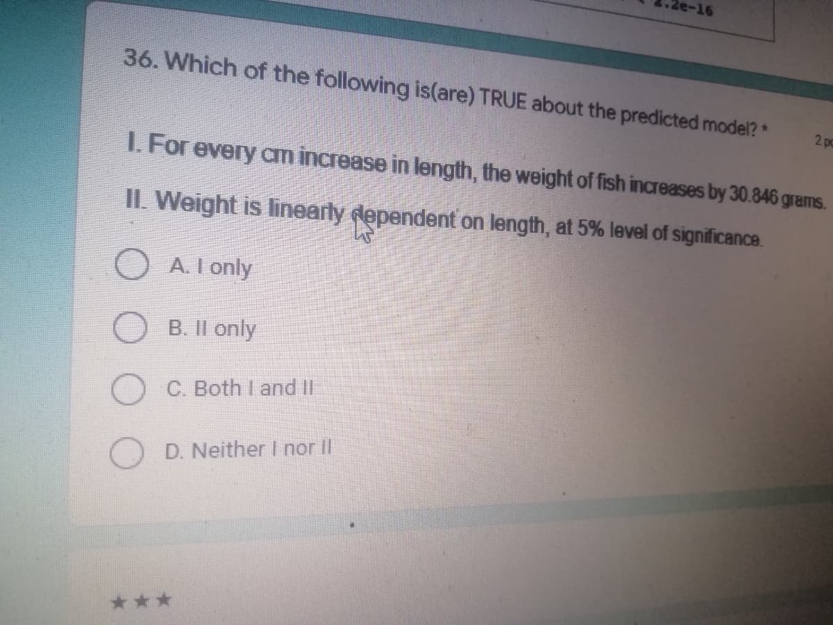 2e-16
36. Which of the following is(are) TRUE about the predicted model?*
2 po
1. For every am increase in length, the weight of fish increases by 30.846 grams.
II. Weight is linearly dependent on length, at 5% level of significance.
OA. I only
B. II only
C. Both I and II
D. Neither I nor II