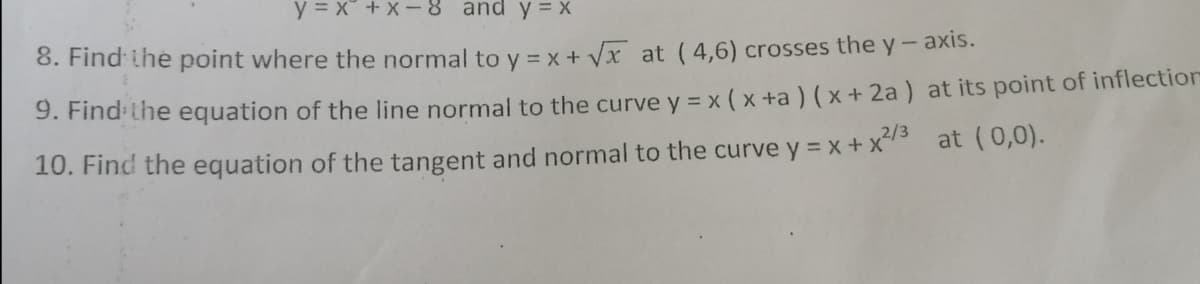 y = x + X- 8 and y = x
8. Find the point where the normal to y = x + Vx at ( 4,6) crosses the y-axis.
9. Find-the equation of the line normal to the curve y = x ( x +a ) ( x + 2a) at its point of inflection
10. Find the equation of the tangent and normal to the curve y = x + xs at (0,0).
