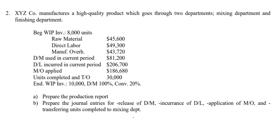 2. XYZ Co. manufactures a high-quality product which goes through two departments; mixing department and
finishing department.
Beg WIP Inv.: 8,000 units
Raw Material
$45,600
$49,300
$43,720
$81,200
D/L incurred in current period $206,700
$186,680
30,000
Direct Labor
Manuf. Overh.
D/M used in current period
M/O applied
Units completed and T/O
End. WIP Inv.: 10,000, D/M 100%, Conv. 20%.
a) Prepare the production report
b) Prepare the journal entries for -release of D/M, -incurrance of D/L, -application of M/O, and -
transferring units completed to mixing dept.
