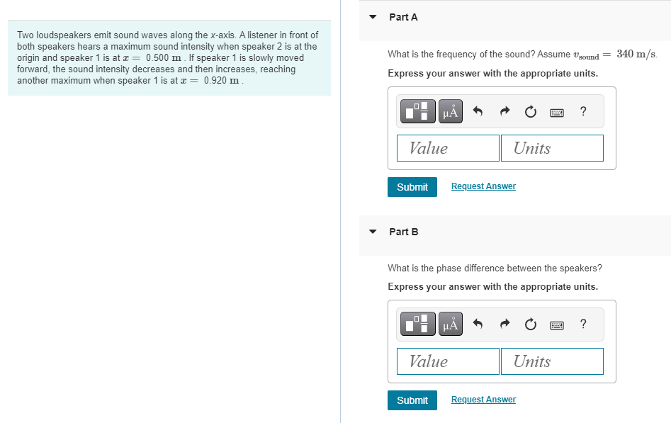 Two loudspeakers emit sound waves along the x-axis. A listener in front of
both speakers hears a maximum sound intensity when speaker 2 is at the
origin and speaker 1 is at x = 0.500 m. If speaker 1 is slowly moved
forward, the sound intensity decreases and then increases, reaching
another maximum when speaker 1 is at x = 0.920 m.
Part A
What is the frequency of the sound? Assume sound
Express your answer with the appropriate units.
Value
Submit
Part B
μÅ
1
Submit
Value
Units
Request Answer
What is the phase difference between the speakers?
Express your answer with the appropriate units.
μÅ
Units
Request Answer
?
www
=
?
340 m/s.