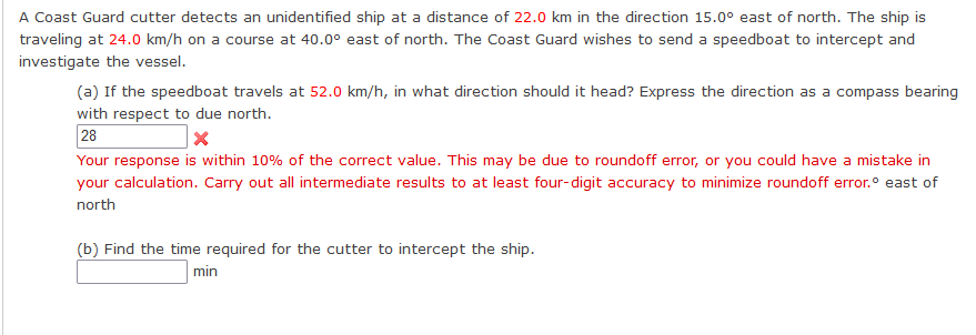 A Coast Guard cutter detects an unidentified ship at a distance of 22.0 km in the direction 15.0° east of north. The ship is
traveling at 24.0 km/h on a course at 40.0° east of north. The Coast Guard wishes to send a speedboat to intercept and
investigate the vessel.
(a) If the speedboat travels at 52.0 km/h, in what direction should it head? Express the direction as a compass bearing
with respect to due north.
28
X
Your response is within 10% of the correct value. This may be due to roundoff error, or you could have a mistake in
your calculation. Carry out all intermediate results to at least four-digit accuracy to minimize roundoff error.° east of
north
(b) Find the time required for the cutter to intercept the ship.
min