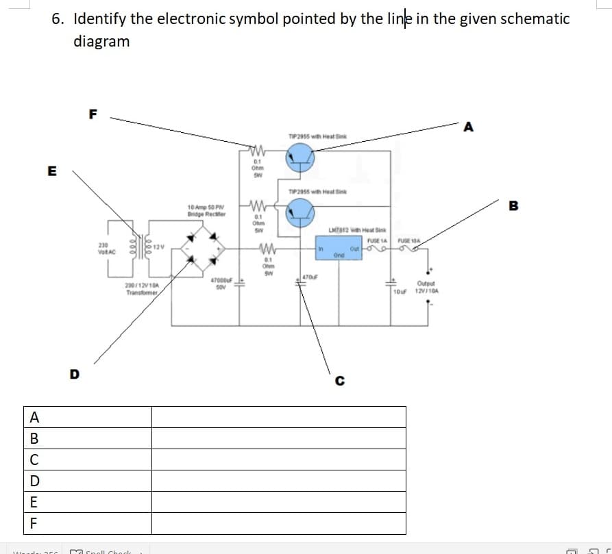 6. Identify the electronic symbol pointed by the line in the given schematic
diagram
F
A
TIP2066 with Heat Sink
MA
01
Ohm
E
Sw
TIP2055 wih Heat Sink
B
10 Amp 50 PN
Bridge Rectiter
0.1
Ohm
SW
LMTar2 we Heat Sink
FUSE A
FUSE 10A
230
Voit AC
12V
Out o
Gnd
in
0.1
Ohm
Sw
470uF
230112V 10A
Transformer
47000UF
Sov
Output
10 uf 12V10A
D
A
В
C
D
F
M CnolIL Choclk
