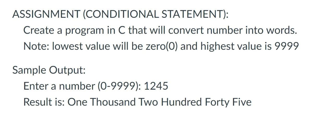 ASSIGNMENT (CONDITIONAL STATEMENT):
Create a program in C that will convert number into words.
Note: lowest value will be zero(0) and highest value is 9999
Sample Output:
Enter a number (0-9999): 1245
Result is: One Thousand Two Hundred Forty Five
