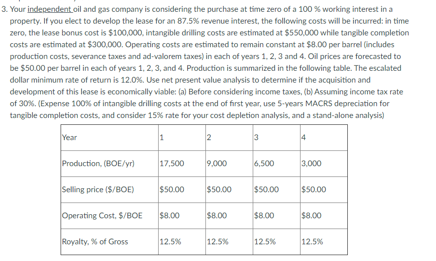 3. Your independent oil and gas company is considering the purchase at time zero of a 100 % working interest in a
property. If you elect to develop the lease for an 87.5% revenue interest, the following costs will be incurred: in time
zero, the lease bonus cost is $100,000, intangible drilling costs are estimated at $550,000 while tangible completion
costs are estimated at $300,000. Operating costs are estimated to remain constant at $8.00 per barrel (includes
production costs, severance taxes and ad-valorem taxes) in each of years 1, 2, 3 and 4. Oil prices are forecasted to
be $50.00 per barrel in each of years 1, 2, 3, and 4. Production is summarized in the following table. The escalated
dollar minimum rate of return is 12.0%. Use net present value analysis to determine if the acquisition and
development of this lease is economically viable: (a) Before considering income taxes, (b) Assuming income tax rate
of 30%. (Expense 100% of intangible drilling costs at the end of first year, use 5-years MACRS depreciation for
tangible completion costs, and consider 15% rate for your cost depletion analysis, and a stand-alone analysis)
Year
3
4
Production, (BOE/yr)
17,500
9,000
6,500
3,000
Selling price ($/BOE)
$50.00
$50.00
$50.00
$50.00
Operating Cost, $/BOE
$8.00
$8.00
$8.00
$8.00
Royalty, % of Gross
12.5%
12.5%
12.5%
12.5%
