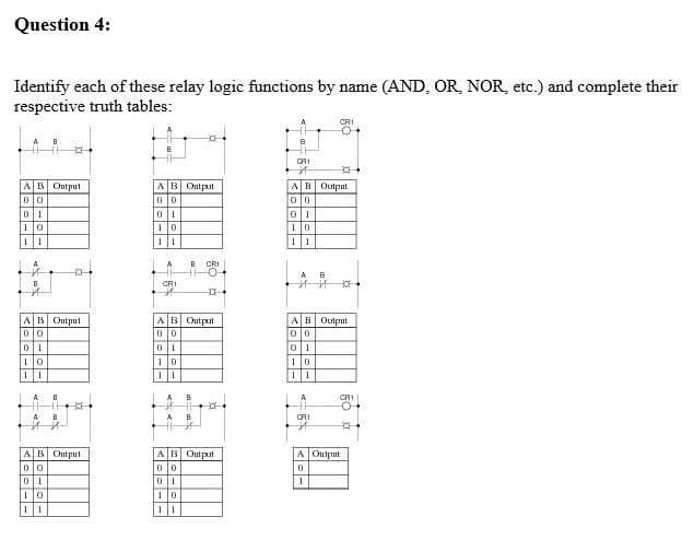 Question 4:
Identify each of these relay logic functions by name (AND, OR, NOR, etc.) and complete their
respective truth tables:
CA1
AB Output
AB Output
AB Output
10
1
11
11
1 1
CRI
CA1
AB Output
AB Output
olo
AB Output
10
1
A.
A
B
CR1
-O
A
B
CA1
AB Output
AB Output
A Output
0 1
1
10
