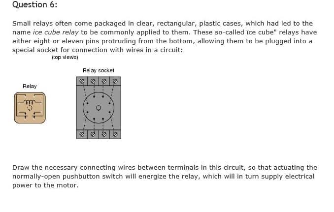 Question 6:
Small relays often come packaged in clear, rectangular, plastic cases, which had led to the
name ice cube relay to be commonly applied to them. These so-called ice cube" relays have
either eight or eleven pins protruding from the bottom, allowing them to be plugged into a
special socket for connection with wires in a circuit:
(top views)
Relay socket
の|の
Relay
の|の|の
Draw the necessary connecting wires between terminals in this circuit, so that actuating the
normally-open pushbutton switch will energize the relay, which will in turn supply electrical
power to the motor.
