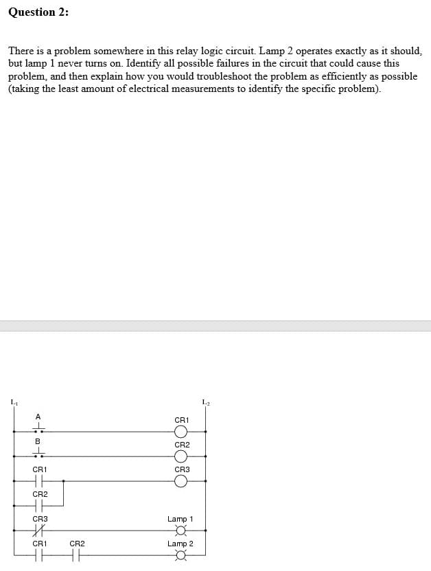 Question 2:
There is a problem somewhere in this relay logic circuit. Lamp 2 operates exactly as it should,
but lamp 1 never turns on. Identify all possible failures in the circuit that could cause this
problem, and then explain how you would troubleshoot the problem as efficiently as possible
(taking the least amount of electrical measurements to identify the specific problem).
A
CR1
it
B
CR2
CR1
CR3
CR2
CR3
Lamp 1
CR1
CR2
Lamp 2
