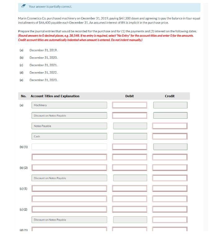 Your answer is partially correct.
Marin Cosmetics Co. purchased machinery on December 31, 2019, paying $47,300 down and agreeing to pay the balance in four equal
installments of $46,400 payable each December 31. An assumed interest of 8% is implicit in the purchase price.
Prepare the journal entries that would be recorded for the purchase and for (1) the payments and (2) interest on the following dates.
(Round answers to 0 decimal places, eg. 38,548. If no entry is required, select "No Entry" for the account titles and enter O for the amounts.
Credit account titles are automatically indented when amount is entered. Do not indent manually)
(a)
December 31, 2019.
(b)
December 31, 2020.
(c)
December 31, 2021.
(d)
December 31, 2022.
(e)
December 31, 2023.
No. Account Titles and Explanation
Debit
Credit
(a)
Machinery
Discount on Notes Payable
Notes Payable
Cash
(b) (1)
(b) (2)
Discount on Notes Payable
(c) (1)
(c) (2)
Discount on Notes Payable
Id) (1)
