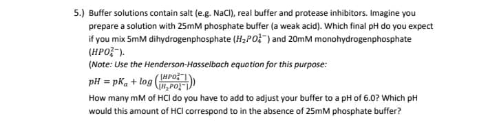 5.) Buffer solutions contain salt (e.g. NaCI), real buffer and protease inhibitors. Imagine you
prepare a solution with 25mM phosphate buffer (a weak acid). Which final pH do you expect
if you mix 5mM dihydrogenphosphate (H2PO;") and 20mM monohydrogenphosphate
(HPO;-).
(Note: Use the Henderson-Hasselbach equation for this purpose:
pH = pKa + log ( PO-)
How many mM of HCI do you have to add to adjust your buffer to a pH of 6.0? Which pH
would this amount of HCl correspond to in the absence of 25mM phosphate buffer?
