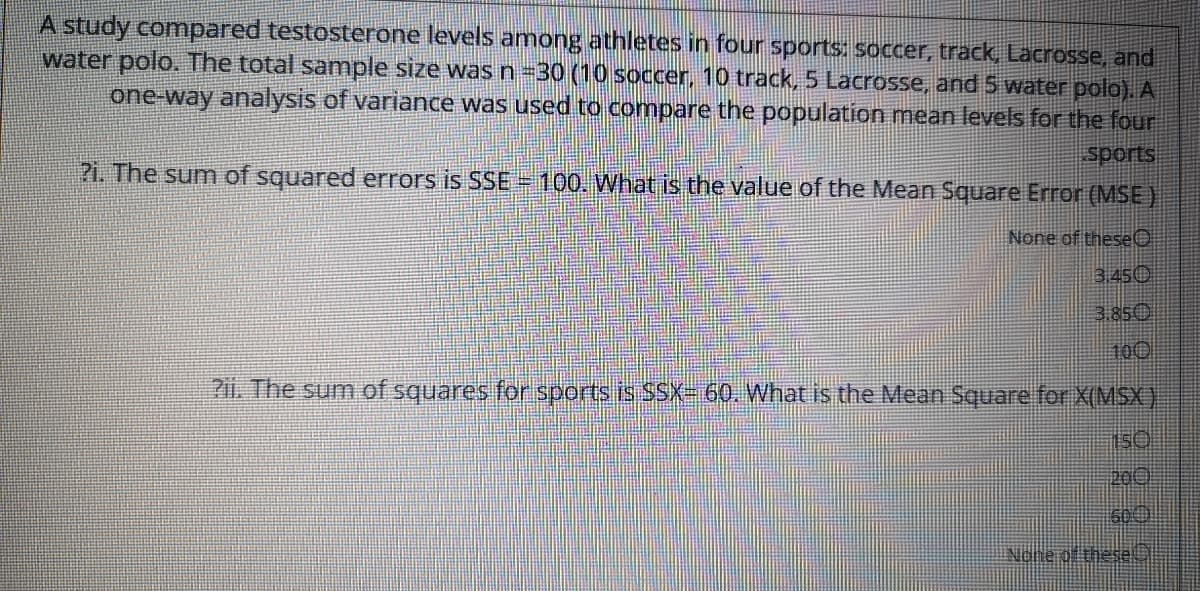 A study comnpared testosterone levels among athletes in four sports: soccer, track, Lacrosse, and
water polo. The total sample size wasn-30 (10 soccer, 10 track, 5 Lacrosse, and 5 water polo). A
one-way analysis of variance was used to compare the population mean levels for the four
sports
?i. The sum of squared errors is SSE 100. What is the value of the Mean Square Error (MSE)
None of theseO
3.450
3.850
100
2ii. The sum of squares for sports is $SX-60. What is the Mean Square for X(MSX )
200
600
Nonerdthese
