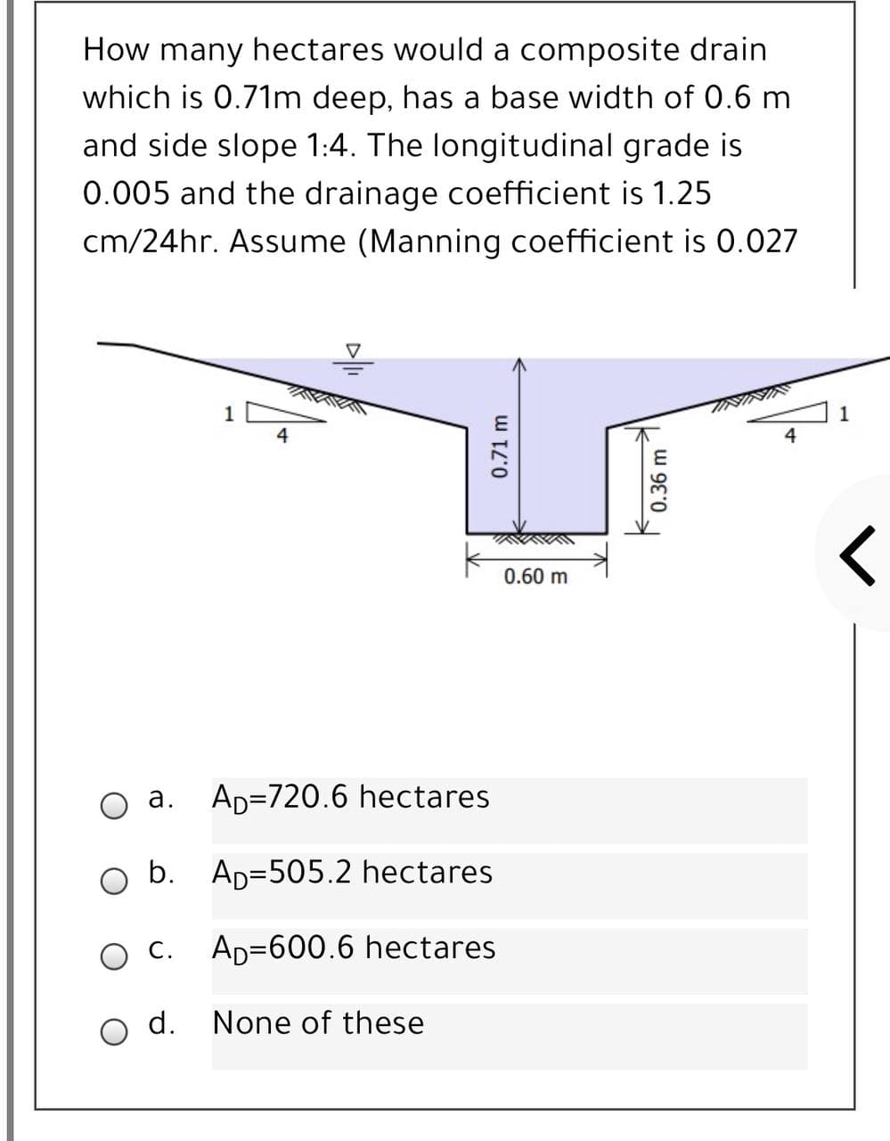 How many hectares would a composite drain
which is 0.71m deep, has a base width of 0.6 m
and side slope 1:4. The longitudinal grade is
0.005 and the drainage coefficient is 1.25
cm/24hr. Assume (Manning coefficient is 0.027
VAINI
1
4
4
0.60 m
а.
AD=720.6 hectares
O b.
AD=505.2 hectares
С.
Ap=600.6 hectares
O d.
None of these
0.71 m
0.36 m
