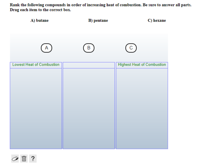 Rank the following compounds in order of increasing heat of combustion. Be sure to answer all parts.
Drag each item to the correct box.
A) butane
A
Lowest Heat of Combustion
☐ ?
B) pentane
B
с
C) hexane
Highest Heat of Combustion