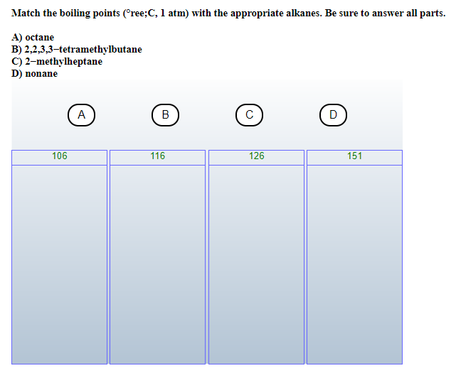 Match the boiling points (°ree;C, 1 atm) with the appropriate alkanes. Be sure to answer all parts.
A) octane
B) 2,2,3,3-tetramethylbutane
C) 2-methylheptane
D) nonane
106
A
B
116
с
126
D
151