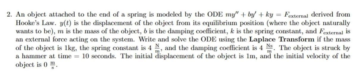 2. An object attached to the end of a spring is modeled by the ODE my" + by' + ky = Fexternal derived from
Hooke's Law. y(t) is the displacement of the object from its equilibrium position (where the object naturally
wants to be), m is the mass of the object, b is the damping coefficient, k is the spring constant, and Fexternal is
an external force acting on the system. Write and solve the ODE using the Laplace Transform if the mass
of the object is 1kg, the spring constant is 4 N, and the damping coefficient is 4 Ns. The object is struck by
a hammer at time = 10 seconds. The initial displacement of the object is 1m, and the initial velocity of the
object is 0.
m