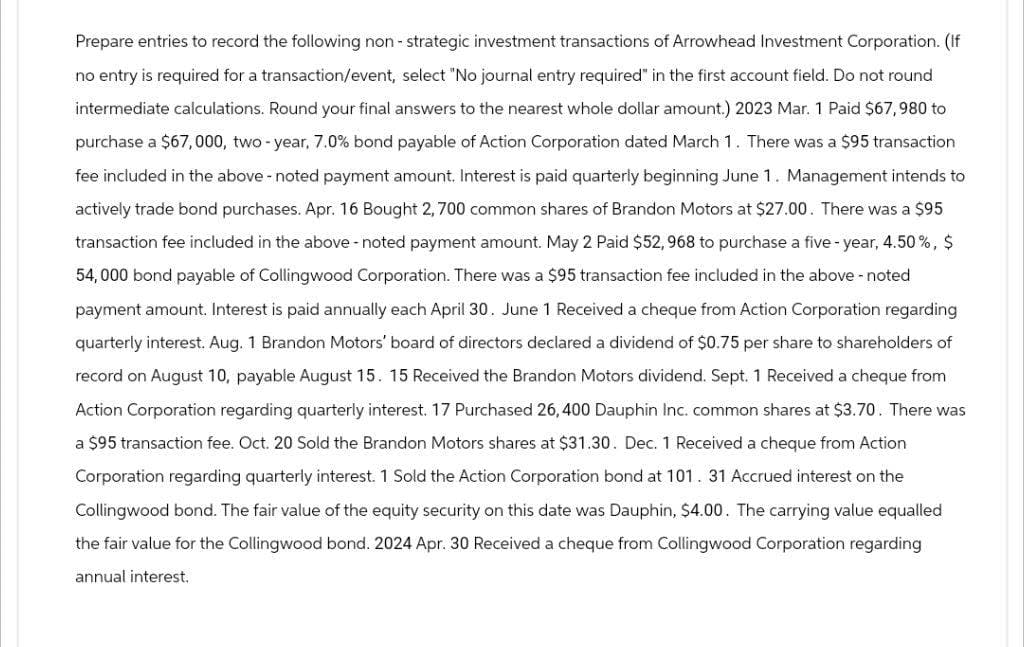 Prepare entries to record the following non-strategic investment transactions of Arrowhead Investment Corporation. (If
no entry is required for a transaction/event, select "No journal entry required" in the first account field. Do not round
intermediate calculations. Round your final answers to the nearest whole dollar amount.) 2023 Mar. 1 Paid $67,980 to
purchase a $67,000, two-year, 7.0% bond payable of Action Corporation dated March 1. There was a $95 transaction
fee included in the above - noted payment amount. Interest is paid quarterly beginning June 1. Management intends to
actively trade bond purchases. Apr. 16 Bought 2,700 common shares of Brandon Motors at $27.00. There was a $95
transaction fee included in the above-noted payment amount. May 2 Paid $52,968 to purchase a five-year, 4.50%, $
54,000 bond payable of Collingwood Corporation. There was a $95 transaction fee included in the above-noted
payment amount. Interest is paid annually each April 30. June 1 Received a cheque from Action Corporation regarding
quarterly interest. Aug. 1 Brandon Motors' board of directors declared a dividend of $0.75 per share to shareholders of
record on August 10, payable August 15. 15 Received the Brandon Motors dividend. Sept. 1 Received a cheque from
Action Corporation regarding quarterly interest. 17 Purchased 26, 400 Dauphin Inc. common shares at $3.70. There was
a $95 transaction fee. Oct. 20 Sold the Brandon Motors shares at $31.30. Dec. 1 Received a cheque from Action
Corporation regarding quarterly interest. 1 Sold the Action Corporation bond at 101. 31 Accrued interest on the
Collingwood bond. The fair value of the equity security on this date was Dauphin, $4.00. The carrying value equalled
the fair value for the Collingwood bond. 2024 Apr. 30 Received a cheque from Collingwood Corporation regarding
annual interest.