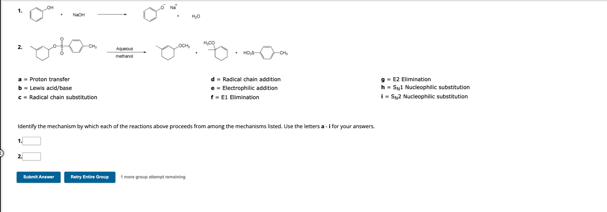 1.
2.
OH
1.
2.
NaOH
oto
a
Proton transfer
b = Lewis acid/base
c = Radical chain substitution
-CH3
Submit Answer
Aqueous
methanol
Na
OCH3
H₂O
Retry Entire Group 1 more group attempt remaining
H₂CO
Identify the mechanism by which each of the reactions above proceeds from among the mechanisms listed. Use the letters a - i for your answers.
HO₂S-
-CH3
d = Radical chain addition
e Electrophilic addition
f = E1 Elimination
g = E2 Elimination
h = SN1 Nucleophilic substitution
i = SN2 Nucleophilic substitution